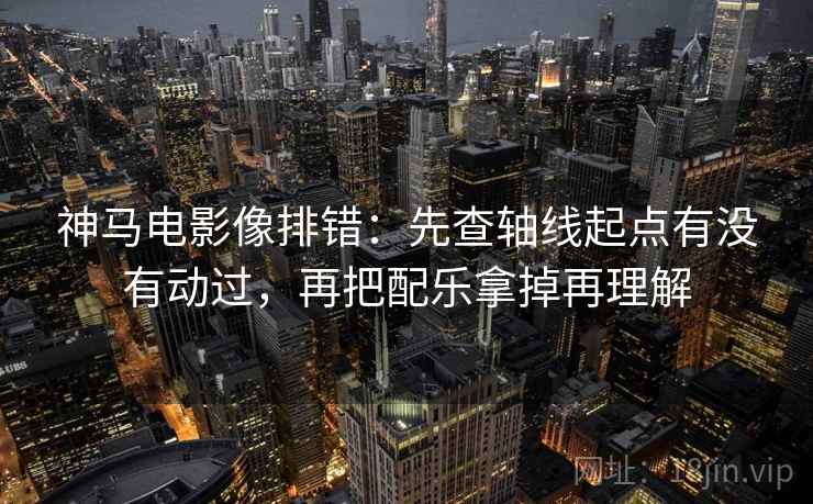 神马电影像排错:先查轴线起点有没有动过,再把配乐拿掉再理解 神马电影像排错:先查轴线起点有没有动过,再把配乐拿掉再理解