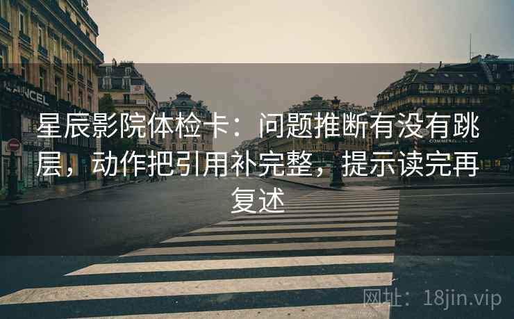 星辰影院体检卡:问题推断有没有跳层,动作把引用补完整,提示读完再复述 星辰影院体检卡:问题推断有没有跳层,动作把引用补完整,提示读完再复述