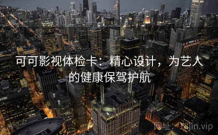 可可影视体检卡：精心设计，为艺人的健康保驾护航