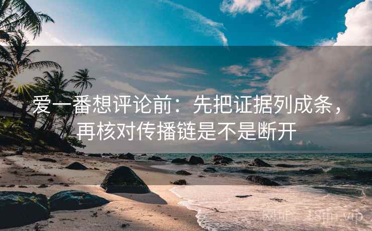 爱一番想评论前：先把证据列成条，再核对传播链是不是断开