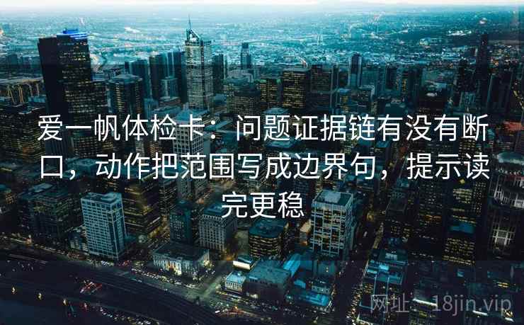 爱一帆体检卡：问题证据链有没有断口，动作把范围写成边界句，提示读完更稳