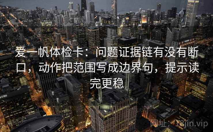 爱一帆体检卡：问题证据链有没有断口，动作把范围写成边界句，提示读完更稳