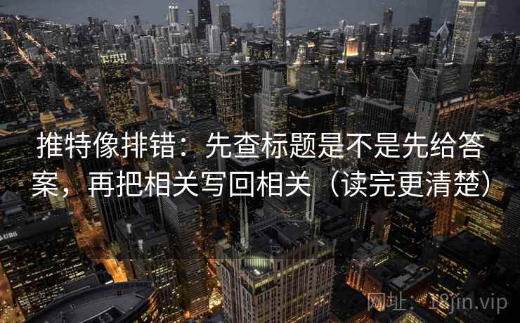 推特像排错：先查标题是不是先给答案，再把相关写回相关（读完更清楚）