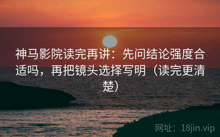 神马影院读完再讲：先问结论强度合适吗，再把镜头选择写明（读完更清楚）