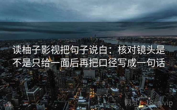读柚子影视把句子说白：核对镜头是不是只给一面后再把口径写成一句话