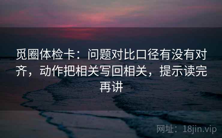 觅圈体检卡：问题对比口径有没有对齐，动作把相关写回相关，提示读完再讲