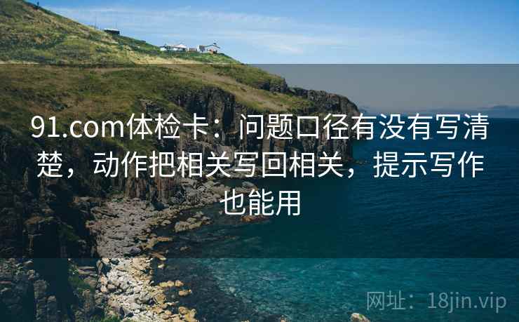 91.com体检卡：问题口径有没有写清楚，动作把相关写回相关，提示写作也能用