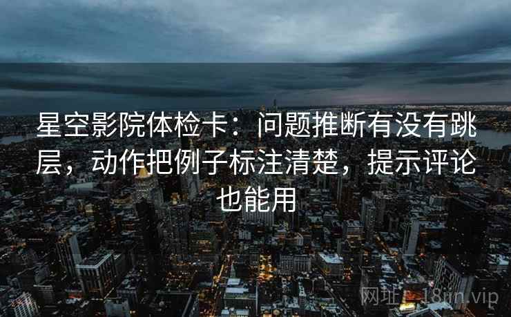 星空影院体检卡：问题推断有没有跳层，动作把例子标注清楚，提示评论也能用