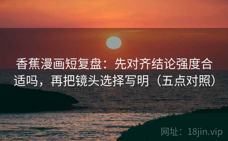 香蕉漫画短复盘:先对齐结论强度合适吗,再把镜头选择写明(五点对照) 香蕉漫画短复盘:先对齐结论强度合适吗,再把镜头选择写明(五点对照)