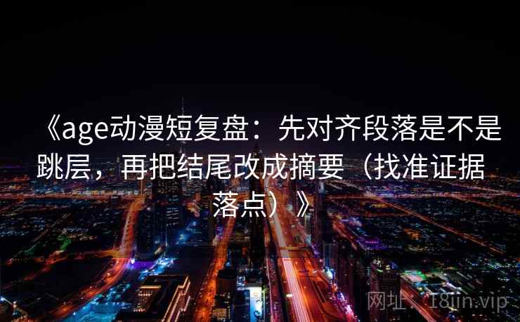 《age动漫短复盘:先对齐段落是不是跳层,再把结尾改成摘要(找准证据落点)》 《age动漫短复盘:先对齐段落是不是跳层,再把结尾改成摘要(找准证据落点)》