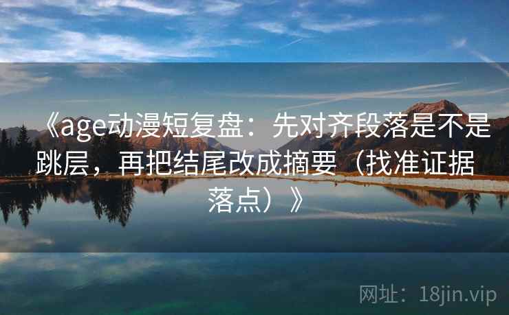 《age动漫短复盘:先对齐段落是不是跳层,再把结尾改成摘要(找准证据落点)》 《age动漫短复盘:先对齐段落是不是跳层,再把结尾改成摘要(找准证据落点)》