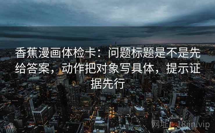 香蕉漫画体检卡：问题标题是不是先给答案，动作把对象写具体，提示证据先行