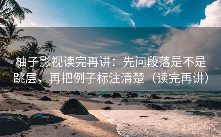 柚子影视读完再讲:先问段落是不是跳层,再把例子标注清楚(读完再讲) 柚子影视读完再讲:先问段落是不是跳层,再把例子标注清楚(读完再讲)