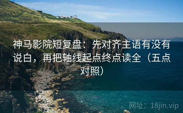 神马影院短复盘：先对齐主语有没有说白，再把轴线起点终点读全（五点对照）