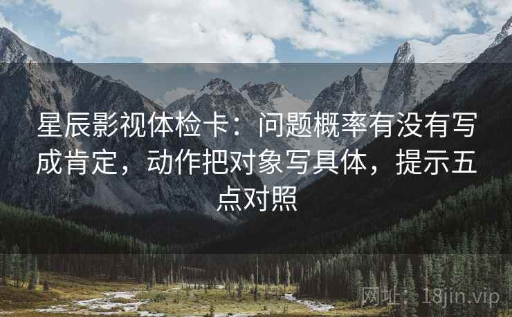 星辰影视体检卡：问题概率有没有写成肯定，动作把对象写具体，提示五点对照