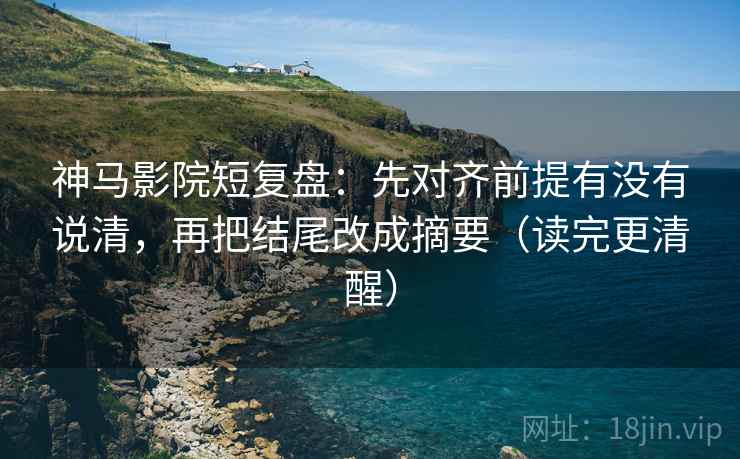 神马影院短复盘：先对齐前提有没有说清，再把结尾改成摘要（读完更清醒）