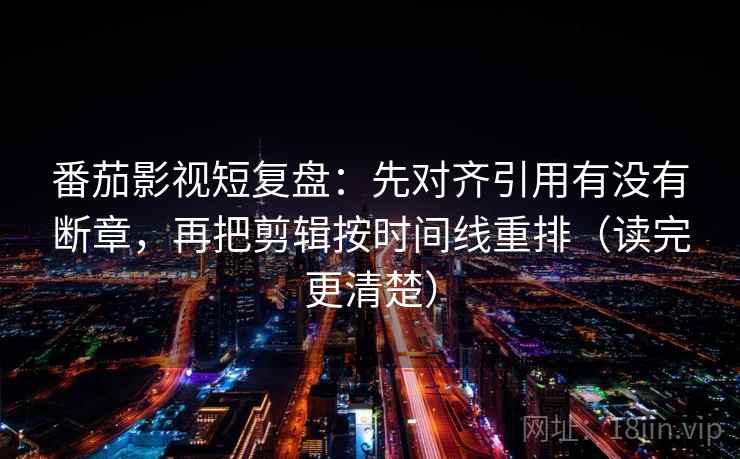 番茄影视短复盘：先对齐引用有没有断章，再把剪辑按时间线重排（读完更清楚）