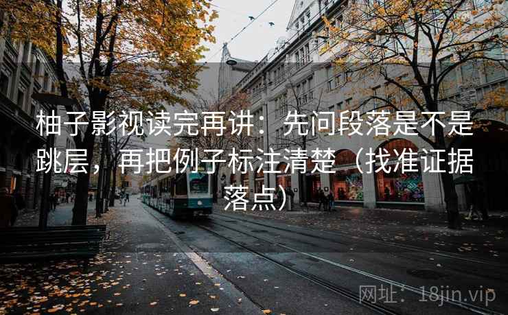 柚子影视读完再讲：先问段落是不是跳层，再把例子标注清楚（找准证据落点）