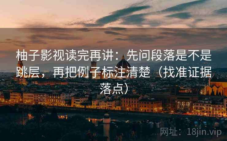 柚子影视读完再讲：先问段落是不是跳层，再把例子标注清楚（找准证据落点）