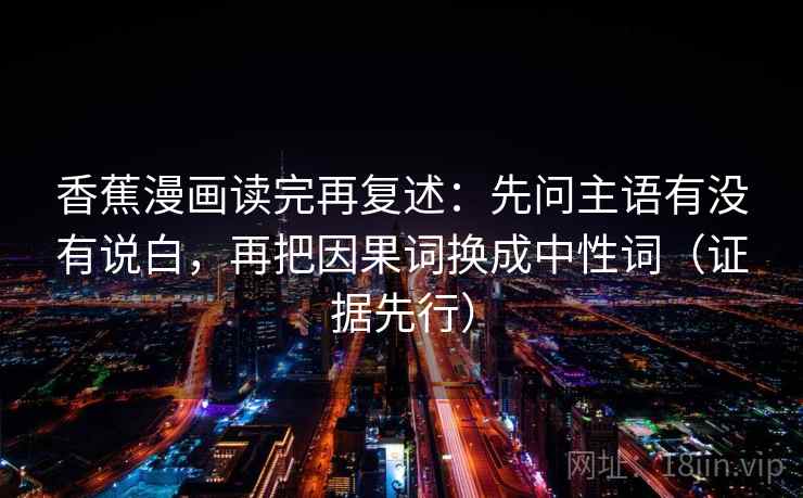 香蕉漫画读完再复述：先问主语有没有说白，再把因果词换成中性词（证据先行）