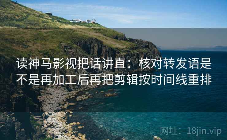 读神马影视把话讲直：核对转发语是不是再加工后再把剪辑按时间线重排