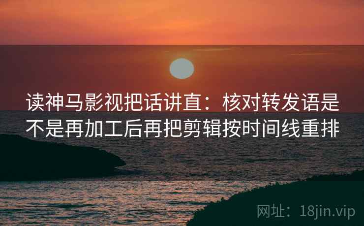 读神马影视把话讲直：核对转发语是不是再加工后再把剪辑按时间线重排