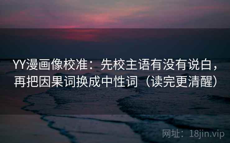 YY漫画像校准：先校主语有没有说白，再把因果词换成中性词（读完更清醒）