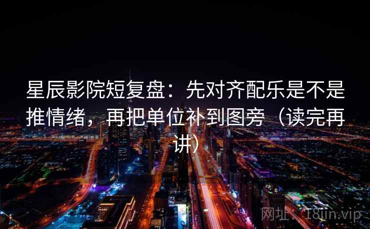 星辰影院短复盘：先对齐配乐是不是推情绪，再把单位补到图旁（读完再讲）