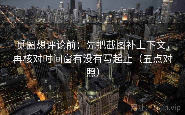 觅圈想评论前：先把截图补上下文，再核对时间窗有没有写起止（五点对照）