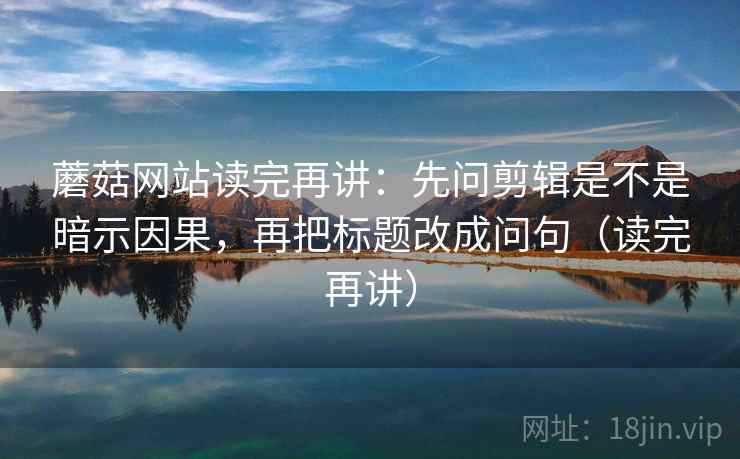 蘑菇网站读完再讲：先问剪辑是不是暗示因果，再把标题改成问句（读完再讲）