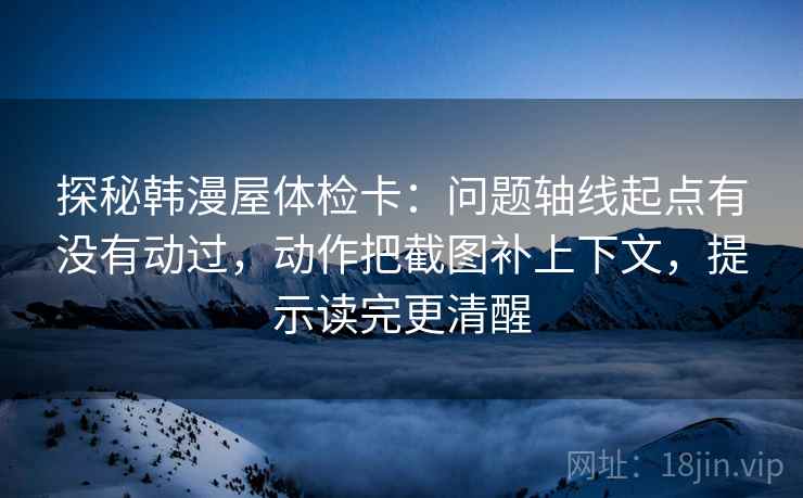探秘韩漫屋体检卡：问题轴线起点有没有动过，动作把截图补上下文，提示读完更清醒