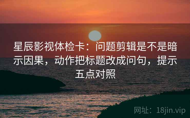 星辰影视体检卡：问题剪辑是不是暗示因果，动作把标题改成问句，提示五点对照