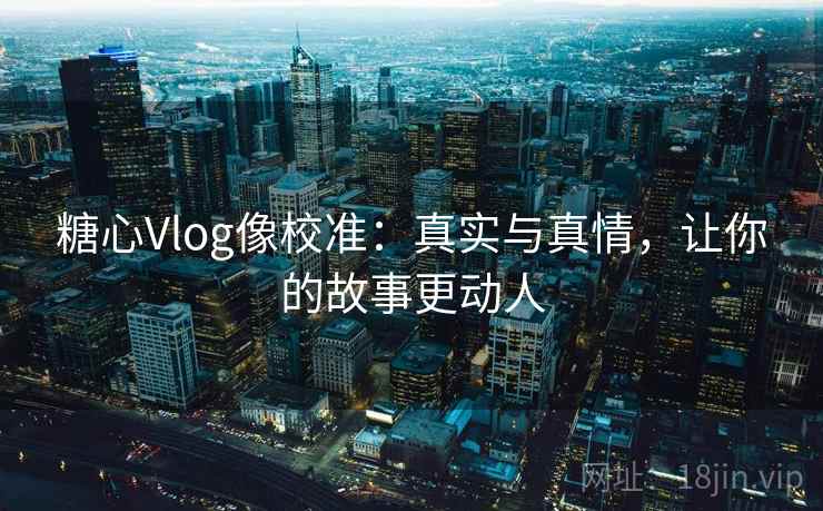 糖心Vlog像校准：真实与真情，让你的故事更动人