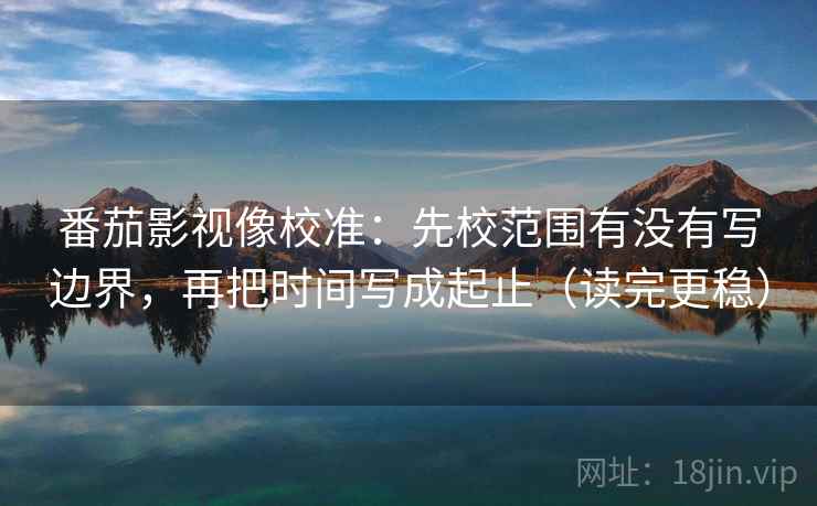 番茄影视像校准：先校范围有没有写边界，再把时间写成起止（读完更稳）