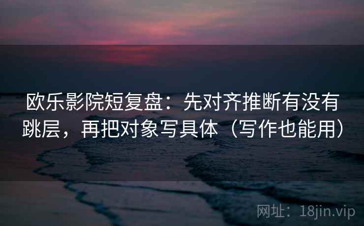 欧乐影院短复盘：先对齐推断有没有跳层，再把对象写具体（写作也能用）