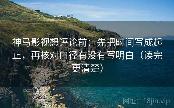 神马影视想评论前：先把时间写成起止，再核对口径有没有写明白（读完更清楚）